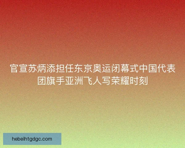 官宣苏炳添担任东京奥运闭幕式中国代表团旗手亚洲飞人写荣耀时刻