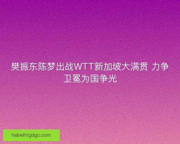 樊振东陈梦出战WTT新加坡大满贯 力争卫冕为国争光