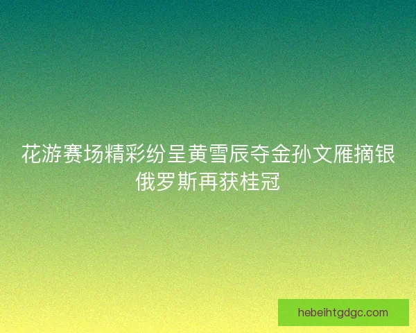 花游赛场精彩纷呈黄雪辰夺金孙文雁摘银俄罗斯再获桂冠