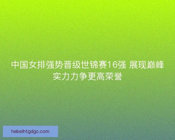 中国女排强势晋级世锦赛16强 展现巅峰实力力争更高荣誉