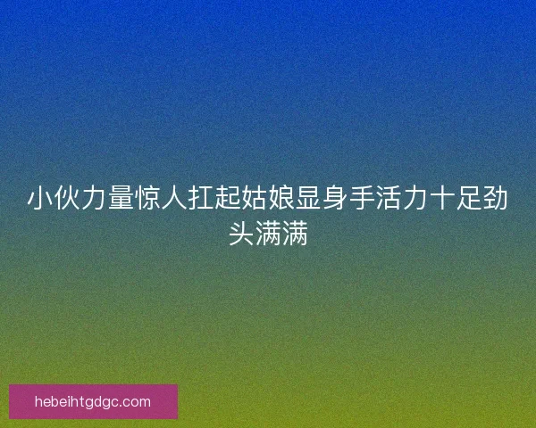 小伙力量惊人扛起姑娘显身手活力十足劲头满满